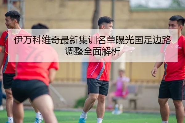 伊万科维奇最新集训名单曝光国足边路调整全面解析